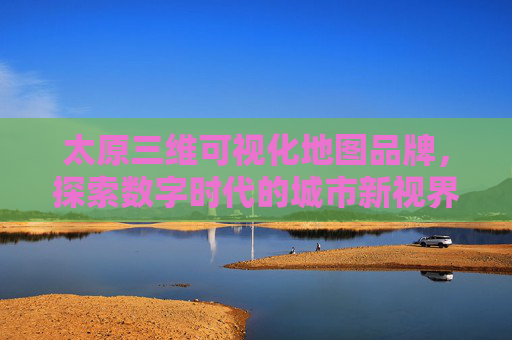 太原三维可视化地图品牌，探索数字时代的城市新视界
